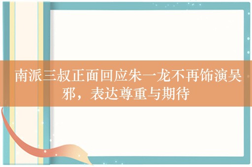  南派三叔正面回应朱一龙不再饰演吴邪，表达尊重与期待