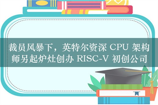 裁员风暴下，英特尔资深 CPU 架构师另起炉灶创办 RISC-V 初创公司