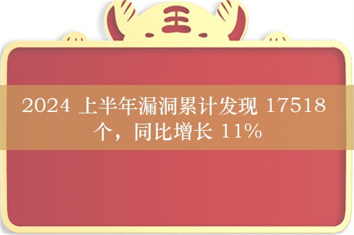 2024 上半年漏洞累计发现 17518 个，同比增长 11%