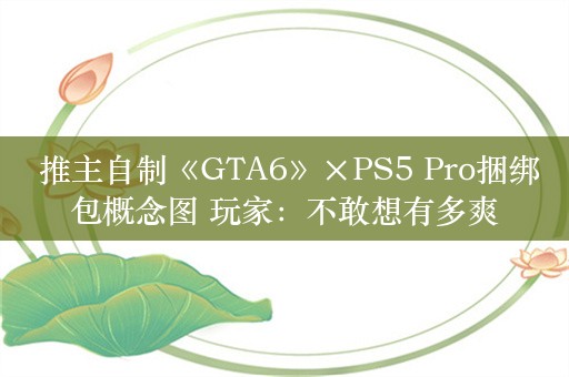  推主自制《GTA6》×PS5 Pro捆绑包概念图 玩家：不敢想有多爽