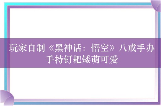  玩家自制《黑神话：悟空》八戒手办 手持钉耙矮萌可爱