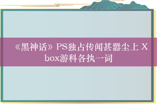  《黑神话》PS独占传闻甚嚣尘上 Xbox游科各执一词