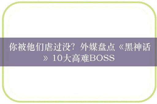  你被他们虐过没？外媒盘点《黑神话》10大高难BOSS