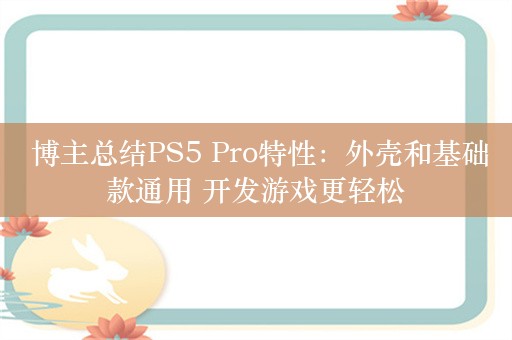  博主总结PS5 Pro特性：外壳和基础款通用 开发游戏更轻松