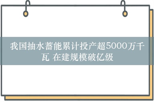 我国抽水蓄能累计投产超5000万千瓦 在建规模破亿级