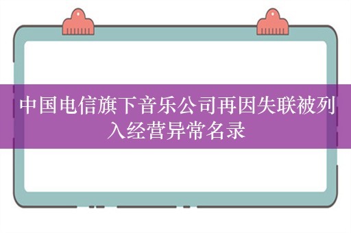 中国电信旗下音乐公司再因失联被列入经营异常名录