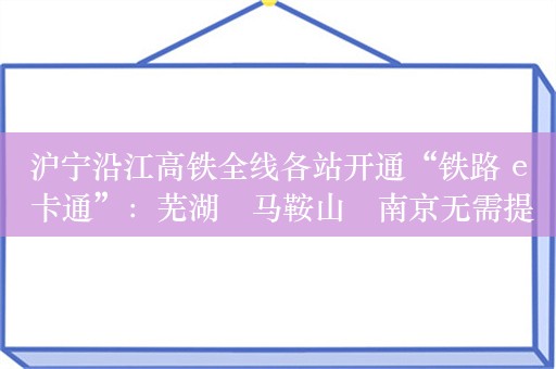 沪宁沿江高铁全线各站开通“铁路 e 卡通”：芜湖⇄马鞍山⇄南京无需提前购票，扫码刷证就能走