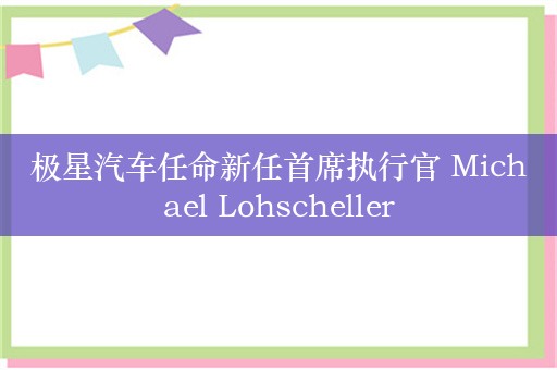 极星汽车任命新任首席执行官 Michael Lohscheller