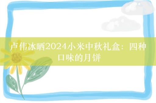 卢伟冰晒2024小米中秋礼盒：四种口味的月饼