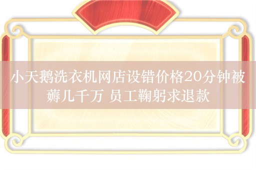 小天鹅洗衣机网店设错价格20分钟被薅几千万 员工鞠躬求退款