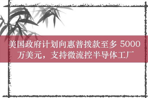 美国政府计划向惠普拨款至多 5000 万美元，支持微流控半导体工厂