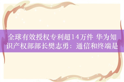 全球有效授权专利超14万件 华为知识产权部部长樊志勇：通信和终端是关注的重点领域