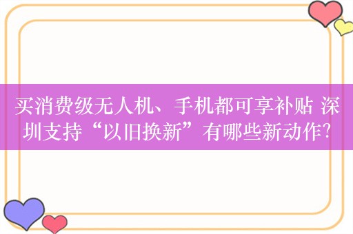 买消费级无人机、手机都可享补贴 深圳支持“以旧换新”有哪些新动作？