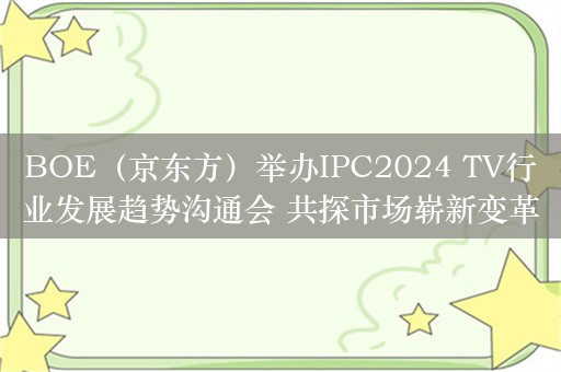 BOE（京东方）举办IPC2024 TV行业发展趋势沟通会 共探市场崭新变革