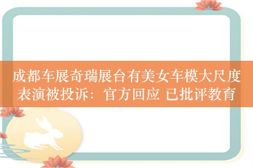 成都车展奇瑞展台有美女车模大尺度表演被投诉：官方回应 已批评教育