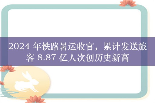 2024 年铁路暑运收官，累计发送旅客 8.87 亿人次创历史新高