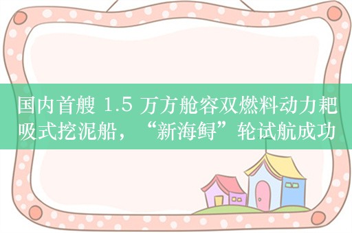 国内首艘 1.5 万方舱容双燃料动力耙吸式挖泥船，“新海鲟”轮试航成功