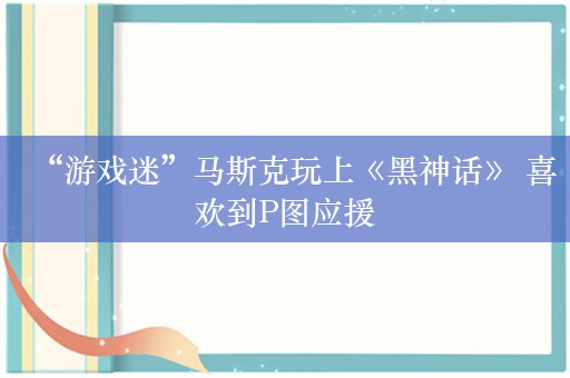 “游戏迷”马斯克玩上《黑神话》 喜欢到P图应援