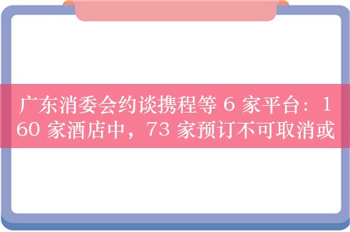 广东消委会约谈携程等 6 家平台：160 家酒店中，73 家预订不可取消或时限过短