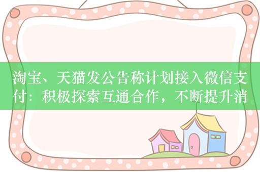 淘宝、天猫发公告称计划接入微信支付：积极探索互通合作，不断提升消费者体验