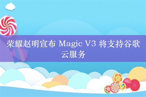 荣耀赵明宣布 Magic V3 将支持谷歌云服务