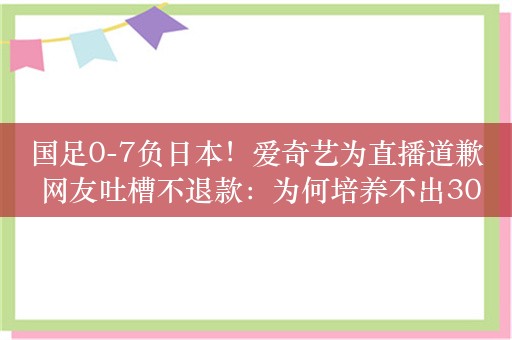 国足0-7负日本！爱奇艺为直播道歉 网友吐槽不退款：为何培养不出30名球员