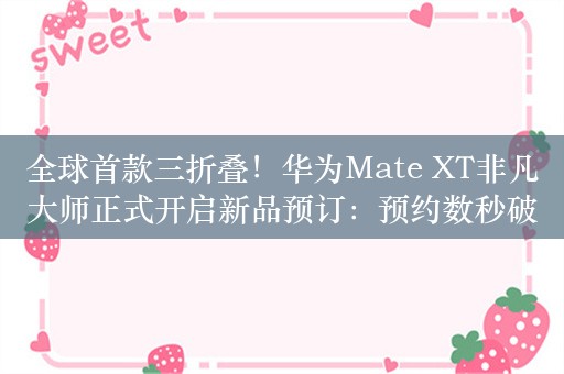 全球首款三折叠！华为Mate XT非凡大师正式开启新品预订：预约数秒破万