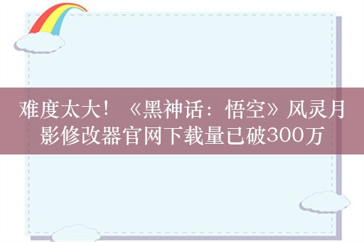 难度太大！《黑神话：悟空》风灵月影修改器官网下载量已破300万