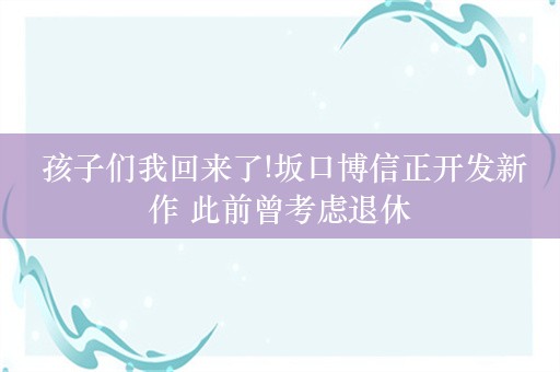  孩子们我回来了!坂口博信正开发新作 此前曾考虑退休