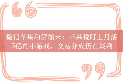 微信苹果和解始末：苹果税盯上月活5亿的小游戏，交易分成仍在谈判