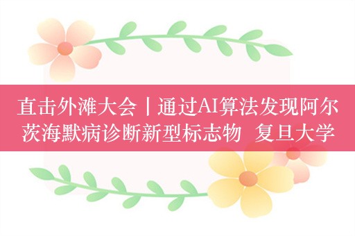 直击外滩大会丨通过AI算法发现阿尔茨海默病诊断新型标志物  复旦大学程炜：可提前15年预测发病风险