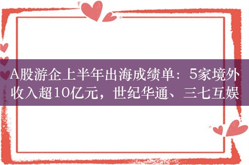 A股游企上半年出海成绩单：5家境外收入超10亿元，世纪华通、三七互娱居前二