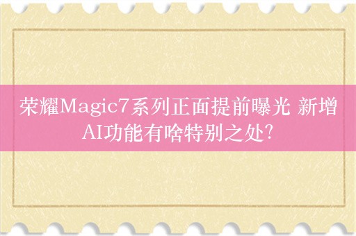 荣耀Magic7系列正面提前曝光 新增AI功能有啥特别之处？