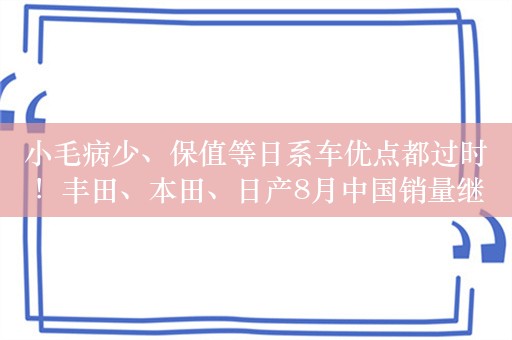 小毛病少、保值等日系车优点都过时！丰田、本田、日产8月中国销量继续下滑