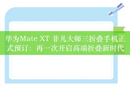 华为Mate XT 非凡大师三折叠手机正式预订：再一次开启高端折叠新时代