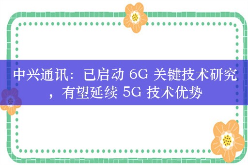 中兴通讯：已启动 6G 关键技术研究，有望延续 5G 技术优势