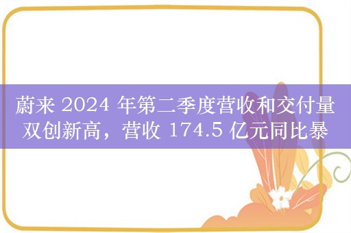 蔚来 2024 年第二季度营收和交付量双创新高，营收 174.5 亿元同比暴涨 98.9%