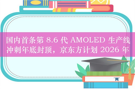 国内首条第 8.6 代 AMOLED 生产线冲刺年底封顶，京东方计划 2026 年量产