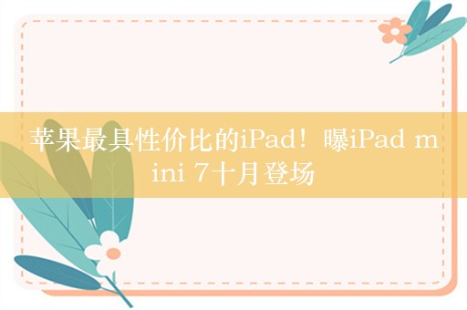 苹果最具性价比的iPad！曝iPad mini 7十月登场