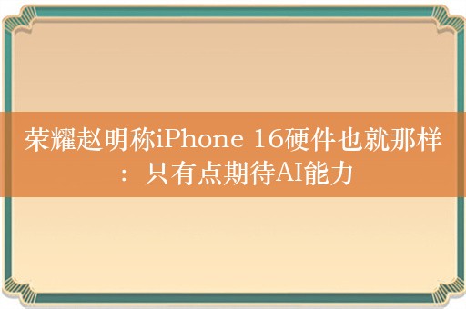 荣耀赵明称iPhone 16硬件也就那样：只有点期待AI能力