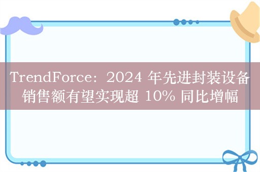 TrendForce：2024 年先进封装设备销售额有望实现超 10% 同比增幅