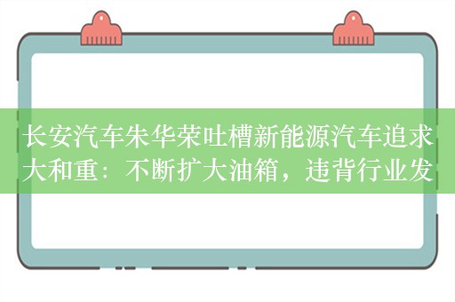 长安汽车朱华荣吐槽新能源汽车追求大和重：不断扩大油箱，违背行业发展初衷