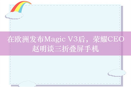 在欧洲发布Magic V3后，荣耀CEO赵明谈三折叠屏手机