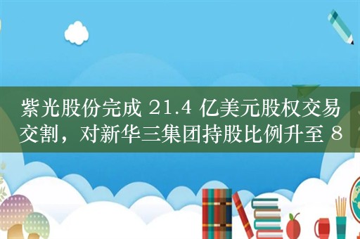 紫光股份完成 21.4 亿美元股权交易交割，对新华三集团持股比例升至 81%