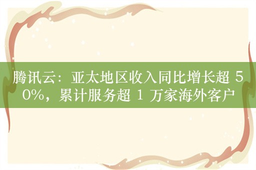 腾讯云：亚太地区收入同比增长超 50%，累计服务超 1 万家海外客户