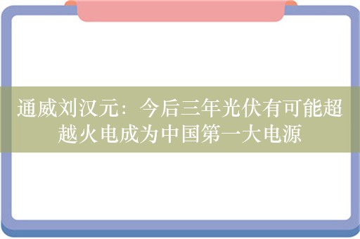 通威刘汉元：今后三年光伏有可能超越火电成为中国第一大电源