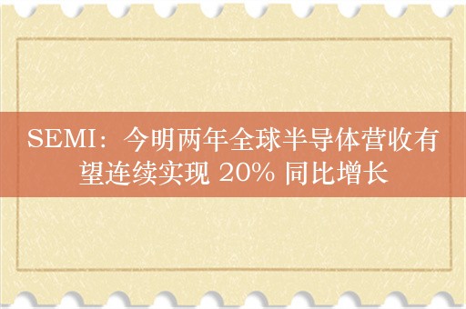 SEMI：今明两年全球半导体营收有望连续实现 20% 同比增长