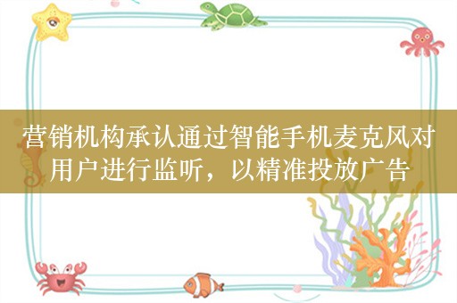 营销机构承认通过智能手机麦克风对用户进行监听，以精准投放广告