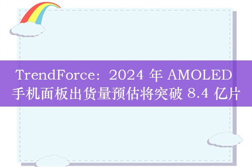 TrendForce：2024 年 AMOLED 手机面板出货量预估将突破 8.4 亿片，同比增长近 25%