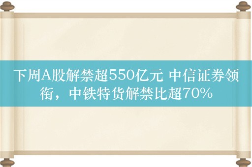 下周A股解禁超550亿元 中信证券领衔，中铁特货解禁比超70%